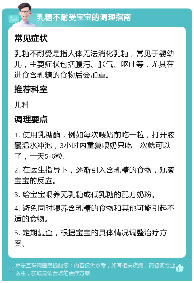 乳糖不耐受宝宝的调理指南 常见症状 乳糖不耐受是指人体无法消化乳糖，常见于婴幼儿，主要症状包括腹泻、胀气、呕吐等，尤其在进食含乳糖的食物后会加重。 推荐科室 儿科 调理要点 1. 使用乳糖酶，例如每次喂奶前吃一粒，打开胶囊温水冲泡，3小时内重复喂奶只吃一次就可以了，一天5-6粒。 2. 在医生指导下，逐渐引入含乳糖的食物，观察宝宝的反应。 3. 给宝宝喂养无乳糖或低乳糖的配方奶粉。 4. 避免同时喂养含乳糖的食物和其他可能引起不适的食物。 5. 定期复查，根据宝宝的具体情况调整治疗方案。