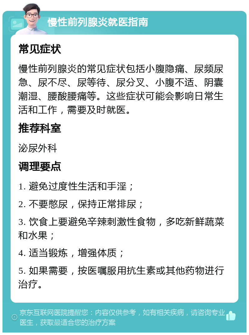 慢性前列腺炎就医指南 常见症状 慢性前列腺炎的常见症状包括小腹隐痛、尿频尿急、尿不尽、尿等待、尿分叉、小腹不适、阴囊潮湿、腰酸腰痛等。这些症状可能会影响日常生活和工作，需要及时就医。 推荐科室 泌尿外科 调理要点 1. 避免过度性生活和手淫； 2. 不要憋尿，保持正常排尿； 3. 饮食上要避免辛辣刺激性食物，多吃新鲜蔬菜和水果； 4. 适当锻炼，增强体质； 5. 如果需要，按医嘱服用抗生素或其他药物进行治疗。