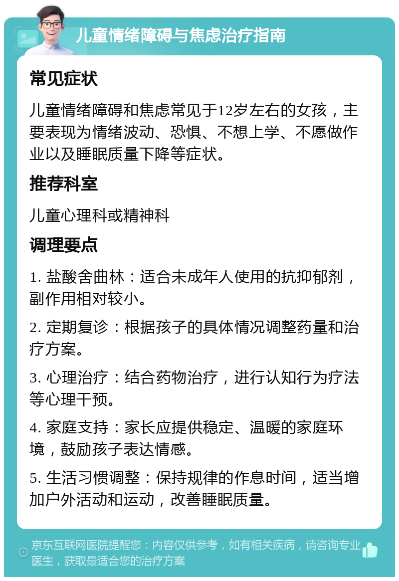 儿童情绪障碍与焦虑治疗指南 常见症状 儿童情绪障碍和焦虑常见于12岁左右的女孩，主要表现为情绪波动、恐惧、不想上学、不愿做作业以及睡眠质量下降等症状。 推荐科室 儿童心理科或精神科 调理要点 1. 盐酸舍曲林：适合未成年人使用的抗抑郁剂，副作用相对较小。 2. 定期复诊：根据孩子的具体情况调整药量和治疗方案。 3. 心理治疗：结合药物治疗，进行认知行为疗法等心理干预。 4. 家庭支持：家长应提供稳定、温暖的家庭环境，鼓励孩子表达情感。 5. 生活习惯调整：保持规律的作息时间，适当增加户外活动和运动，改善睡眠质量。