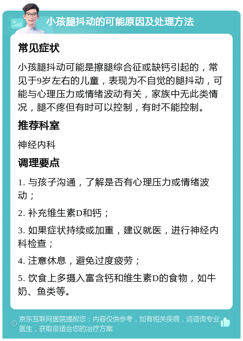 小孩腿抖动的可能原因及处理方法 常见症状 小孩腿抖动可能是擦腿综合征或缺钙引起的，常见于9岁左右的儿童，表现为不自觉的腿抖动，可能与心理压力或情绪波动有关，家族中无此类情况，腿不疼但有时可以控制，有时不能控制。 推荐科室 神经内科 调理要点 1. 与孩子沟通，了解是否有心理压力或情绪波动； 2. 补充维生素D和钙； 3. 如果症状持续或加重，建议就医，进行神经内科检查； 4. 注意休息，避免过度疲劳； 5. 饮食上多摄入富含钙和维生素D的食物，如牛奶、鱼类等。