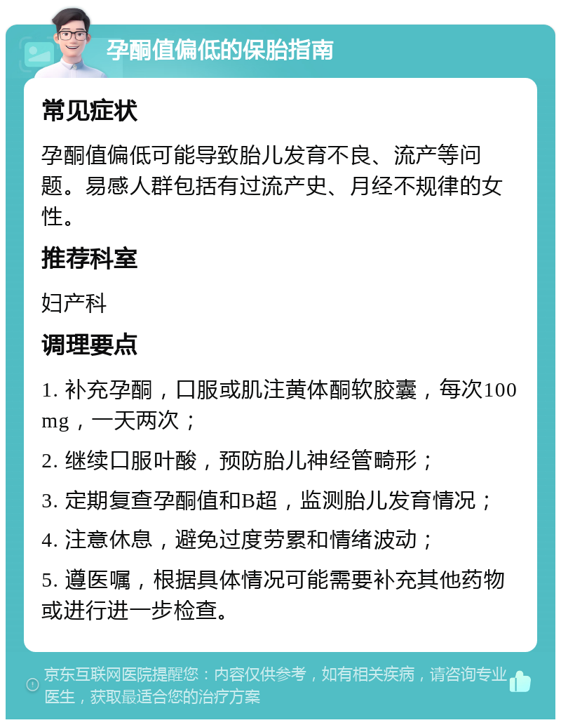 孕酮值偏低的保胎指南 常见症状 孕酮值偏低可能导致胎儿发育不良、流产等问题。易感人群包括有过流产史、月经不规律的女性。 推荐科室 妇产科 调理要点 1. 补充孕酮，口服或肌注黄体酮软胶囊，每次100mg，一天两次； 2. 继续口服叶酸，预防胎儿神经管畸形； 3. 定期复查孕酮值和B超，监测胎儿发育情况； 4. 注意休息，避免过度劳累和情绪波动； 5. 遵医嘱，根据具体情况可能需要补充其他药物或进行进一步检查。