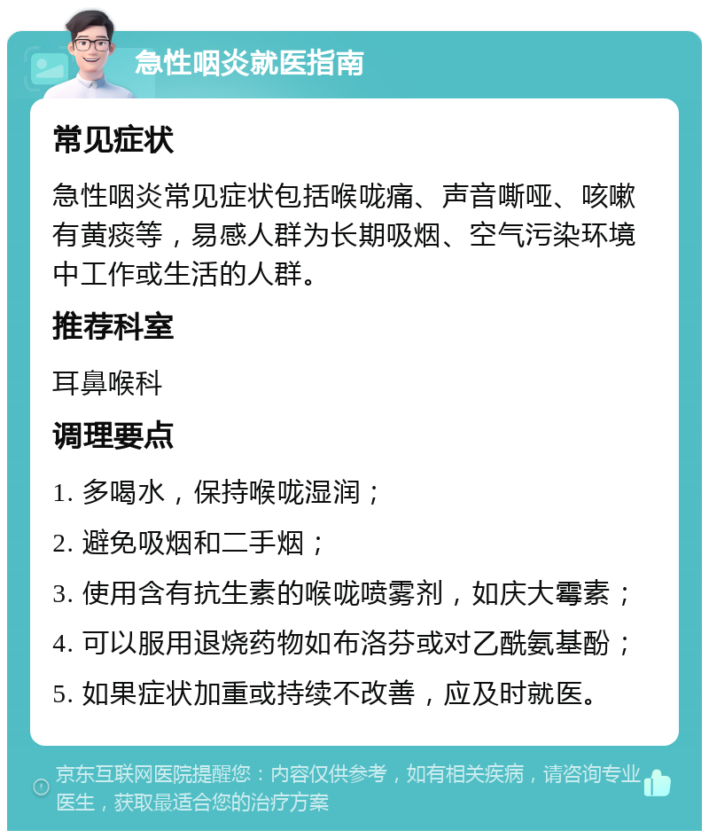 急性咽炎就医指南 常见症状 急性咽炎常见症状包括喉咙痛、声音嘶哑、咳嗽有黄痰等，易感人群为长期吸烟、空气污染环境中工作或生活的人群。 推荐科室 耳鼻喉科 调理要点 1. 多喝水，保持喉咙湿润； 2. 避免吸烟和二手烟； 3. 使用含有抗生素的喉咙喷雾剂，如庆大霉素； 4. 可以服用退烧药物如布洛芬或对乙酰氨基酚； 5. 如果症状加重或持续不改善，应及时就医。