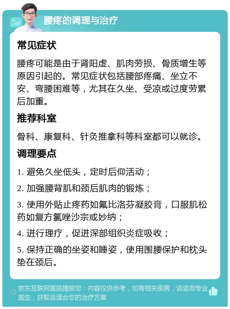 腰疼的调理与治疗 常见症状 腰疼可能是由于肾阳虚、肌肉劳损、骨质增生等原因引起的。常见症状包括腰部疼痛、坐立不安、弯腰困难等，尤其在久坐、受凉或过度劳累后加重。 推荐科室 骨科、康复科、针灸推拿科等科室都可以就诊。 调理要点 1. 避免久坐低头，定时后仰活动； 2. 加强腰背肌和颈后肌肉的锻炼； 3. 使用外贴止疼药如氟比洛芬凝胶膏，口服肌松药如复方氯唑沙宗或妙纳； 4. 进行理疗，促进深部组织炎症吸收； 5. 保持正确的坐姿和睡姿，使用围腰保护和枕头垫在颈后。