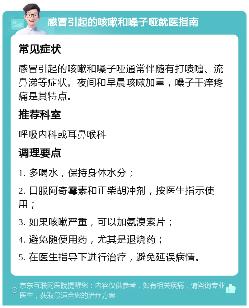 感冒引起的咳嗽和嗓子哑就医指南 常见症状 感冒引起的咳嗽和嗓子哑通常伴随有打喷嚏、流鼻涕等症状。夜间和早晨咳嗽加重，嗓子干痒疼痛是其特点。 推荐科室 呼吸内科或耳鼻喉科 调理要点 1. 多喝水，保持身体水分； 2. 口服阿奇霉素和正柴胡冲剂，按医生指示使用； 3. 如果咳嗽严重，可以加氨溴索片； 4. 避免随便用药，尤其是退烧药； 5. 在医生指导下进行治疗，避免延误病情。