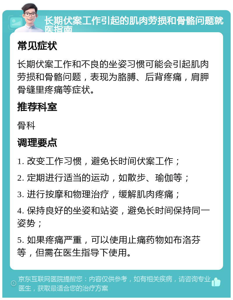 长期伏案工作引起的肌肉劳损和骨骼问题就医指南 常见症状 长期伏案工作和不良的坐姿习惯可能会引起肌肉劳损和骨骼问题，表现为胳膊、后背疼痛，肩胛骨缝里疼痛等症状。 推荐科室 骨科 调理要点 1. 改变工作习惯，避免长时间伏案工作； 2. 定期进行适当的运动，如散步、瑜伽等； 3. 进行按摩和物理治疗，缓解肌肉疼痛； 4. 保持良好的坐姿和站姿，避免长时间保持同一姿势； 5. 如果疼痛严重，可以使用止痛药物如布洛芬等，但需在医生指导下使用。