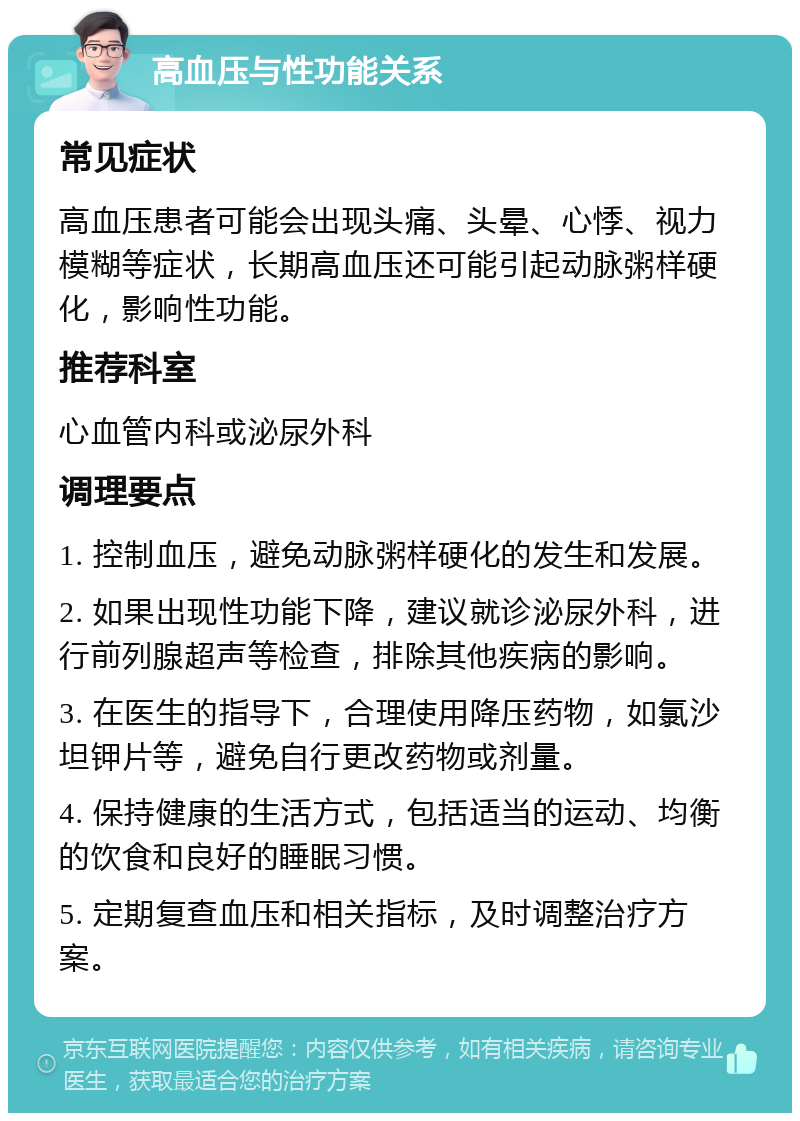 高血压与性功能关系 常见症状 高血压患者可能会出现头痛、头晕、心悸、视力模糊等症状，长期高血压还可能引起动脉粥样硬化，影响性功能。 推荐科室 心血管内科或泌尿外科 调理要点 1. 控制血压，避免动脉粥样硬化的发生和发展。 2. 如果出现性功能下降，建议就诊泌尿外科，进行前列腺超声等检查，排除其他疾病的影响。 3. 在医生的指导下，合理使用降压药物，如氯沙坦钾片等，避免自行更改药物或剂量。 4. 保持健康的生活方式，包括适当的运动、均衡的饮食和良好的睡眠习惯。 5. 定期复查血压和相关指标，及时调整治疗方案。