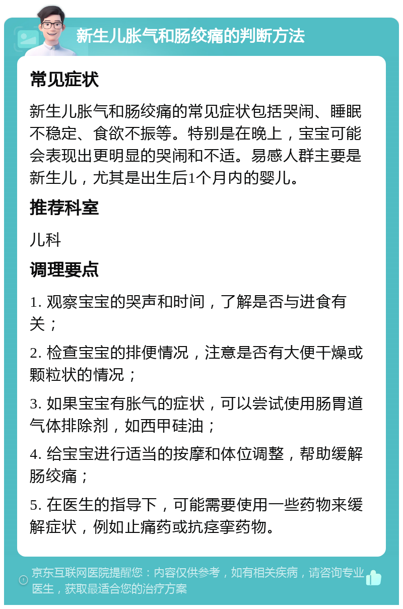 新生儿胀气和肠绞痛的判断方法 常见症状 新生儿胀气和肠绞痛的常见症状包括哭闹、睡眠不稳定、食欲不振等。特别是在晚上，宝宝可能会表现出更明显的哭闹和不适。易感人群主要是新生儿，尤其是出生后1个月内的婴儿。 推荐科室 儿科 调理要点 1. 观察宝宝的哭声和时间，了解是否与进食有关； 2. 检查宝宝的排便情况，注意是否有大便干燥或颗粒状的情况； 3. 如果宝宝有胀气的症状，可以尝试使用肠胃道气体排除剂，如西甲硅油； 4. 给宝宝进行适当的按摩和体位调整，帮助缓解肠绞痛； 5. 在医生的指导下，可能需要使用一些药物来缓解症状，例如止痛药或抗痉挛药物。