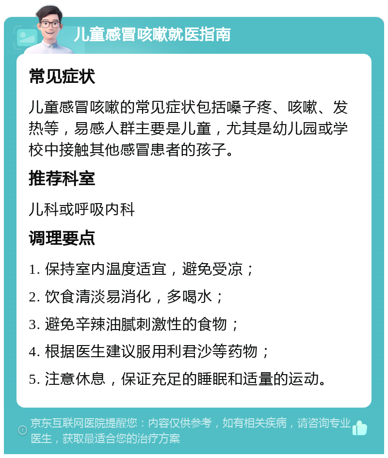 儿童感冒咳嗽就医指南 常见症状 儿童感冒咳嗽的常见症状包括嗓子疼、咳嗽、发热等，易感人群主要是儿童，尤其是幼儿园或学校中接触其他感冒患者的孩子。 推荐科室 儿科或呼吸内科 调理要点 1. 保持室内温度适宜，避免受凉； 2. 饮食清淡易消化，多喝水； 3. 避免辛辣油腻刺激性的食物； 4. 根据医生建议服用利君沙等药物； 5. 注意休息，保证充足的睡眠和适量的运动。