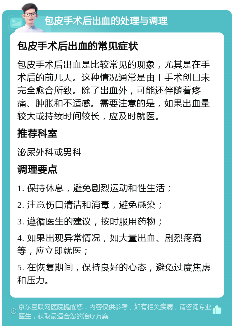 包皮手术后出血的处理与调理 包皮手术后出血的常见症状 包皮手术后出血是比较常见的现象，尤其是在手术后的前几天。这种情况通常是由于手术创口未完全愈合所致。除了出血外，可能还伴随着疼痛、肿胀和不适感。需要注意的是，如果出血量较大或持续时间较长，应及时就医。 推荐科室 泌尿外科或男科 调理要点 1. 保持休息，避免剧烈运动和性生活； 2. 注意伤口清洁和消毒，避免感染； 3. 遵循医生的建议，按时服用药物； 4. 如果出现异常情况，如大量出血、剧烈疼痛等，应立即就医； 5. 在恢复期间，保持良好的心态，避免过度焦虑和压力。