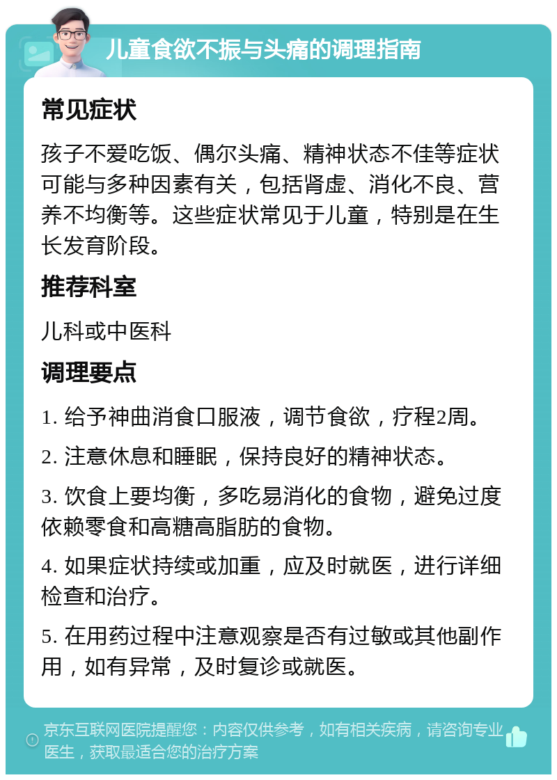 儿童食欲不振与头痛的调理指南 常见症状 孩子不爱吃饭、偶尔头痛、精神状态不佳等症状可能与多种因素有关，包括肾虚、消化不良、营养不均衡等。这些症状常见于儿童，特别是在生长发育阶段。 推荐科室 儿科或中医科 调理要点 1. 给予神曲消食口服液，调节食欲，疗程2周。 2. 注意休息和睡眠，保持良好的精神状态。 3. 饮食上要均衡，多吃易消化的食物，避免过度依赖零食和高糖高脂肪的食物。 4. 如果症状持续或加重，应及时就医，进行详细检查和治疗。 5. 在用药过程中注意观察是否有过敏或其他副作用，如有异常，及时复诊或就医。