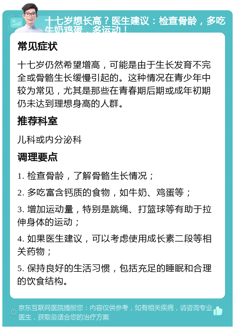 十七岁想长高？医生建议：检查骨龄，多吃牛奶鸡蛋，多运动！ 常见症状 十七岁仍然希望增高，可能是由于生长发育不完全或骨骼生长缓慢引起的。这种情况在青少年中较为常见，尤其是那些在青春期后期或成年初期仍未达到理想身高的人群。 推荐科室 儿科或内分泌科 调理要点 1. 检查骨龄，了解骨骼生长情况； 2. 多吃富含钙质的食物，如牛奶、鸡蛋等； 3. 增加运动量，特别是跳绳、打篮球等有助于拉伸身体的运动； 4. 如果医生建议，可以考虑使用成长素二段等相关药物； 5. 保持良好的生活习惯，包括充足的睡眠和合理的饮食结构。