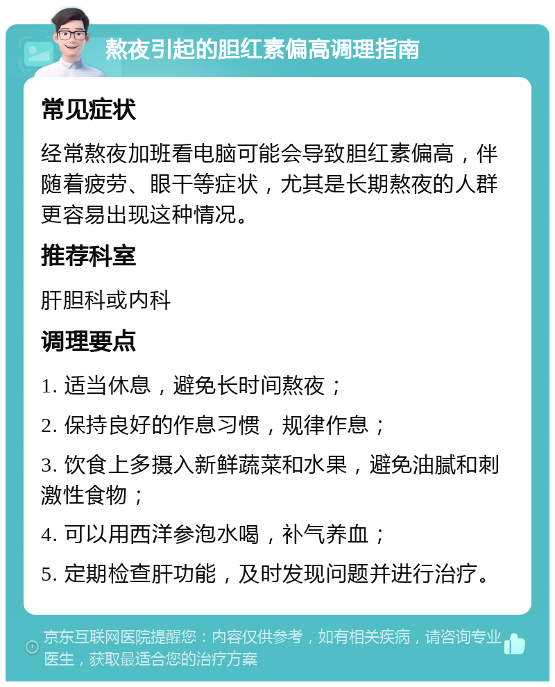 熬夜引起的胆红素偏高调理指南 常见症状 经常熬夜加班看电脑可能会导致胆红素偏高，伴随着疲劳、眼干等症状，尤其是长期熬夜的人群更容易出现这种情况。 推荐科室 肝胆科或内科 调理要点 1. 适当休息，避免长时间熬夜； 2. 保持良好的作息习惯，规律作息； 3. 饮食上多摄入新鲜蔬菜和水果，避免油腻和刺激性食物； 4. 可以用西洋参泡水喝，补气养血； 5. 定期检查肝功能，及时发现问题并进行治疗。