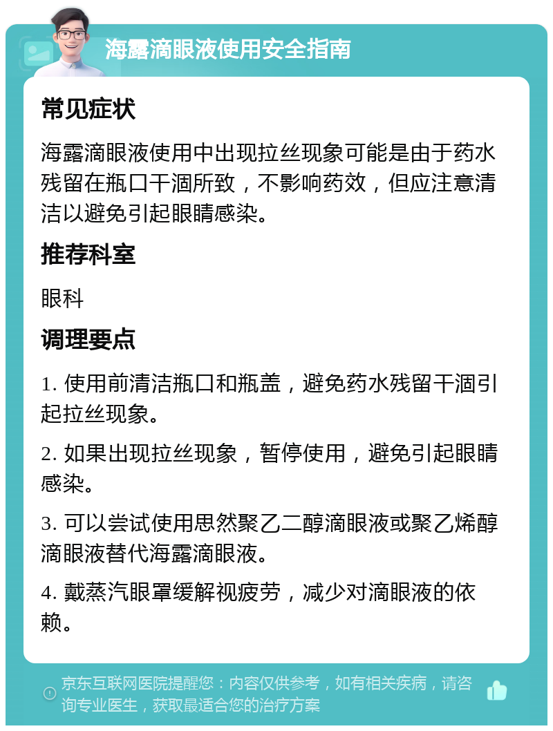 海露滴眼液使用安全指南 常见症状 海露滴眼液使用中出现拉丝现象可能是由于药水残留在瓶口干涸所致，不影响药效，但应注意清洁以避免引起眼睛感染。 推荐科室 眼科 调理要点 1. 使用前清洁瓶口和瓶盖，避免药水残留干涸引起拉丝现象。 2. 如果出现拉丝现象，暂停使用，避免引起眼睛感染。 3. 可以尝试使用思然聚乙二醇滴眼液或聚乙烯醇滴眼液替代海露滴眼液。 4. 戴蒸汽眼罩缓解视疲劳，减少对滴眼液的依赖。