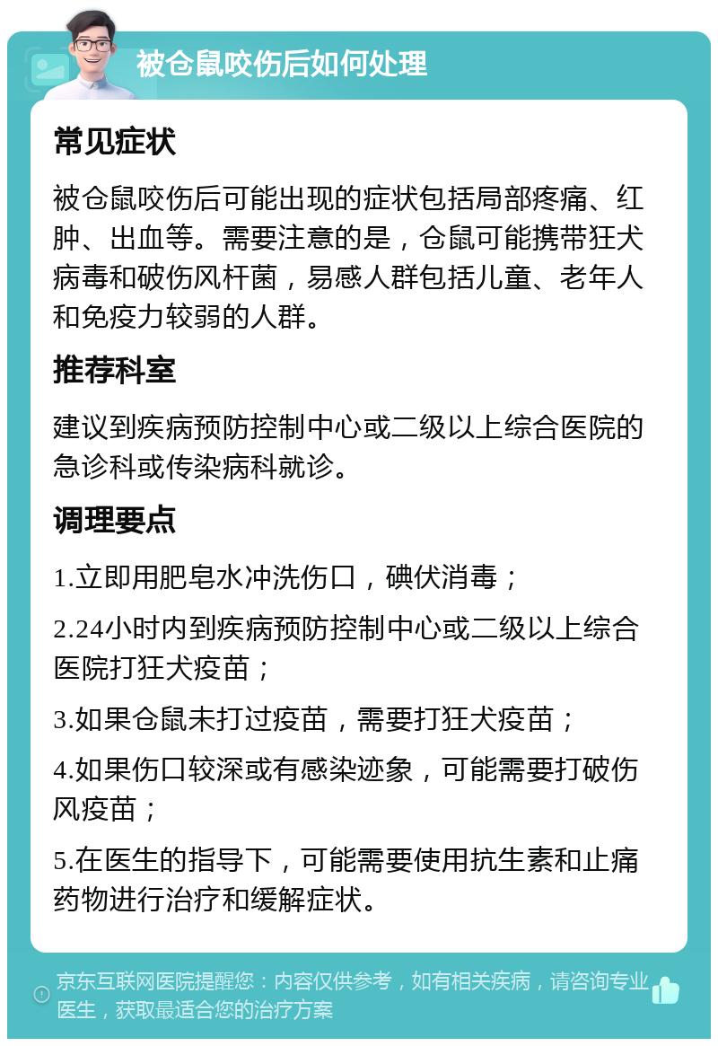 被仓鼠咬伤后如何处理 常见症状 被仓鼠咬伤后可能出现的症状包括局部疼痛、红肿、出血等。需要注意的是，仓鼠可能携带狂犬病毒和破伤风杆菌，易感人群包括儿童、老年人和免疫力较弱的人群。 推荐科室 建议到疾病预防控制中心或二级以上综合医院的急诊科或传染病科就诊。 调理要点 1.立即用肥皂水冲洗伤口，碘伏消毒； 2.24小时内到疾病预防控制中心或二级以上综合医院打狂犬疫苗； 3.如果仓鼠未打过疫苗，需要打狂犬疫苗； 4.如果伤口较深或有感染迹象，可能需要打破伤风疫苗； 5.在医生的指导下，可能需要使用抗生素和止痛药物进行治疗和缓解症状。