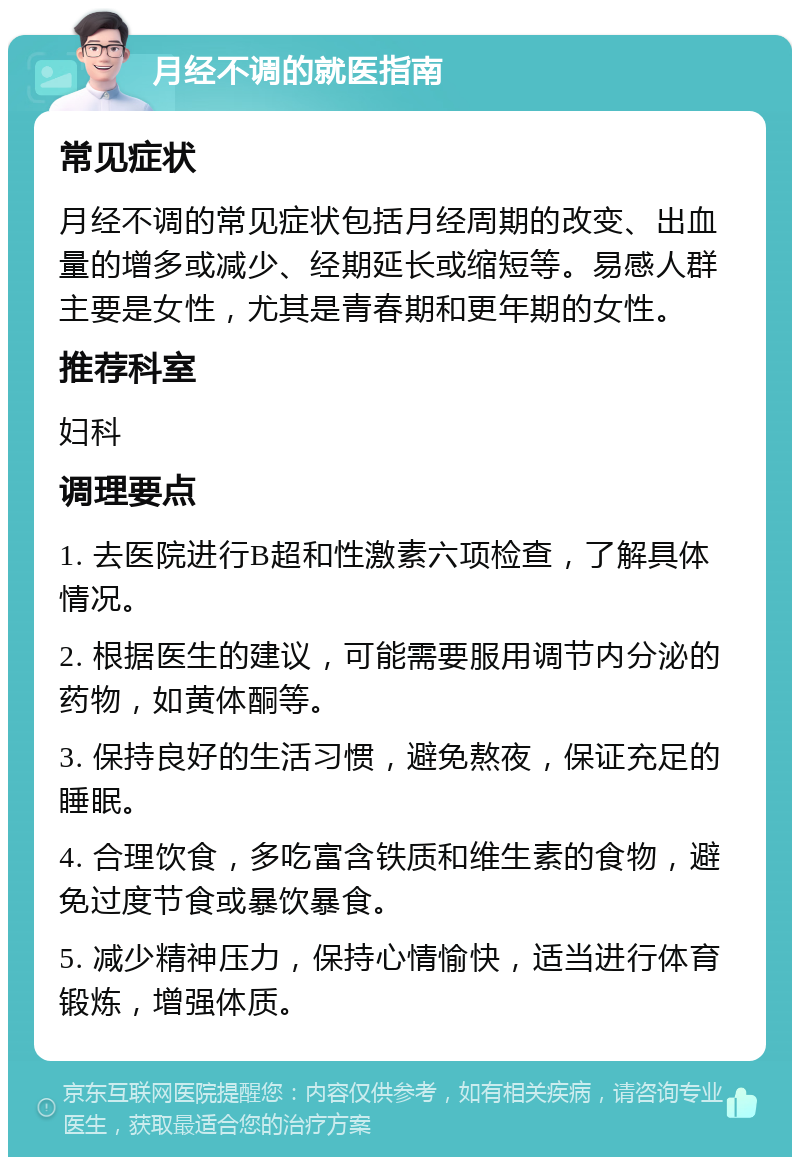 月经不调的就医指南 常见症状 月经不调的常见症状包括月经周期的改变、出血量的增多或减少、经期延长或缩短等。易感人群主要是女性，尤其是青春期和更年期的女性。 推荐科室 妇科 调理要点 1. 去医院进行B超和性激素六项检查，了解具体情况。 2. 根据医生的建议，可能需要服用调节内分泌的药物，如黄体酮等。 3. 保持良好的生活习惯，避免熬夜，保证充足的睡眠。 4. 合理饮食，多吃富含铁质和维生素的食物，避免过度节食或暴饮暴食。 5. 减少精神压力，保持心情愉快，适当进行体育锻炼，增强体质。