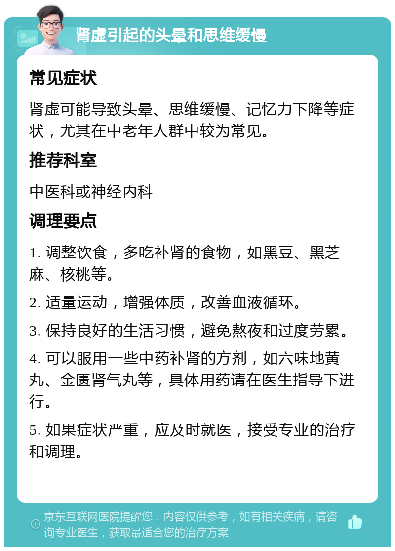 肾虚引起的头晕和思维缓慢 常见症状 肾虚可能导致头晕、思维缓慢、记忆力下降等症状，尤其在中老年人群中较为常见。 推荐科室 中医科或神经内科 调理要点 1. 调整饮食，多吃补肾的食物，如黑豆、黑芝麻、核桃等。 2. 适量运动，增强体质，改善血液循环。 3. 保持良好的生活习惯，避免熬夜和过度劳累。 4. 可以服用一些中药补肾的方剂，如六味地黄丸、金匮肾气丸等，具体用药请在医生指导下进行。 5. 如果症状严重，应及时就医，接受专业的治疗和调理。