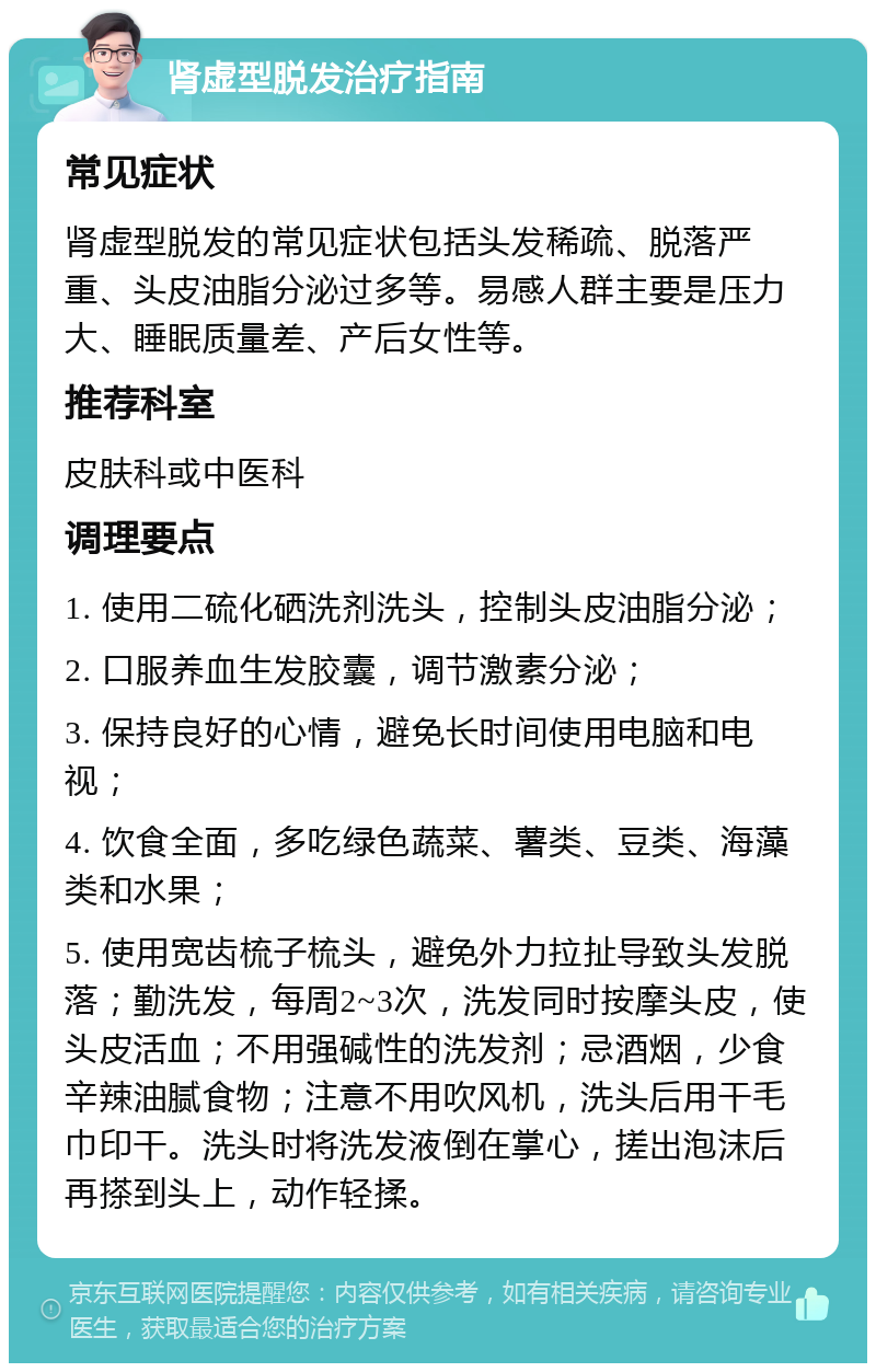 肾虚型脱发治疗指南 常见症状 肾虚型脱发的常见症状包括头发稀疏、脱落严重、头皮油脂分泌过多等。易感人群主要是压力大、睡眠质量差、产后女性等。 推荐科室 皮肤科或中医科 调理要点 1. 使用二硫化硒洗剂洗头，控制头皮油脂分泌； 2. 口服养血生发胶囊，调节激素分泌； 3. 保持良好的心情，避免长时间使用电脑和电视； 4. 饮食全面，多吃绿色蔬菜、薯类、豆类、海藻类和水果； 5. 使用宽齿梳子梳头，避免外力拉扯导致头发脱落；勤洗发，每周2~3次，洗发同时按摩头皮，使头皮活血；不用强碱性的洗发剂；忌酒烟，少食辛辣油腻食物；注意不用吹风机，洗头后用干毛巾印干。洗头时将洗发液倒在掌心，搓出泡沫后再搽到头上，动作轻揉。