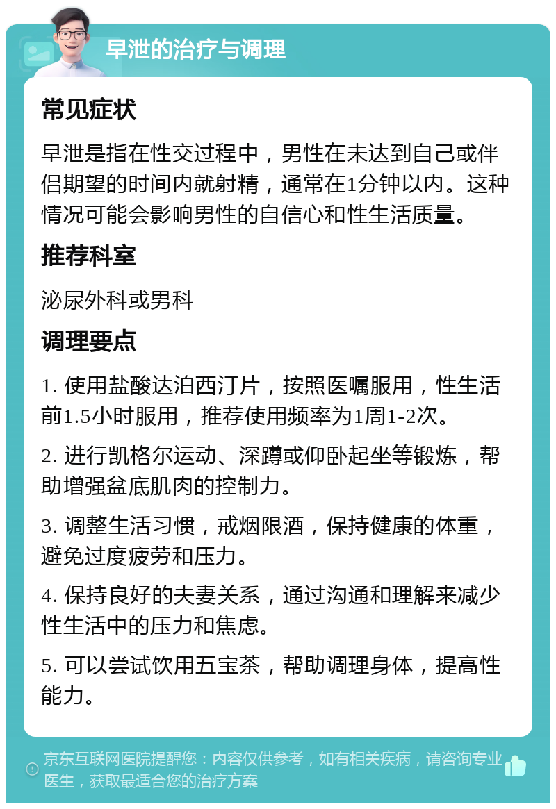 早泄的治疗与调理 常见症状 早泄是指在性交过程中，男性在未达到自己或伴侣期望的时间内就射精，通常在1分钟以内。这种情况可能会影响男性的自信心和性生活质量。 推荐科室 泌尿外科或男科 调理要点 1. 使用盐酸达泊西汀片，按照医嘱服用，性生活前1.5小时服用，推荐使用频率为1周1-2次。 2. 进行凯格尔运动、深蹲或仰卧起坐等锻炼，帮助增强盆底肌肉的控制力。 3. 调整生活习惯，戒烟限酒，保持健康的体重，避免过度疲劳和压力。 4. 保持良好的夫妻关系，通过沟通和理解来减少性生活中的压力和焦虑。 5. 可以尝试饮用五宝茶，帮助调理身体，提高性能力。