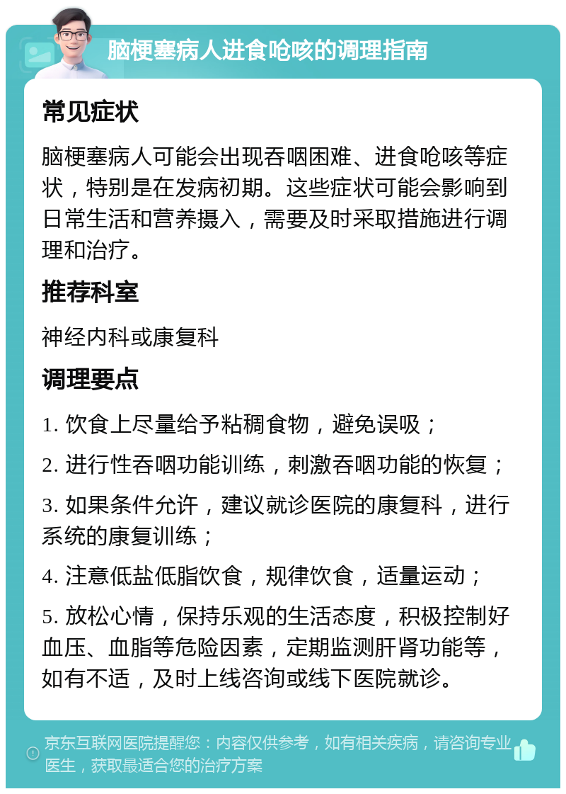 脑梗塞病人进食呛咳的调理指南 常见症状 脑梗塞病人可能会出现吞咽困难、进食呛咳等症状，特别是在发病初期。这些症状可能会影响到日常生活和营养摄入，需要及时采取措施进行调理和治疗。 推荐科室 神经内科或康复科 调理要点 1. 饮食上尽量给予粘稠食物，避免误吸； 2. 进行性吞咽功能训练，刺激吞咽功能的恢复； 3. 如果条件允许，建议就诊医院的康复科，进行系统的康复训练； 4. 注意低盐低脂饮食，规律饮食，适量运动； 5. 放松心情，保持乐观的生活态度，积极控制好血压、血脂等危险因素，定期监测肝肾功能等，如有不适，及时上线咨询或线下医院就诊。