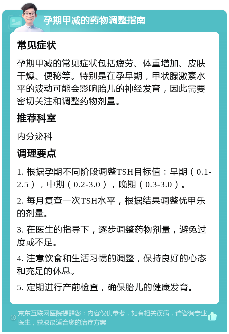 孕期甲减的药物调整指南 常见症状 孕期甲减的常见症状包括疲劳、体重增加、皮肤干燥、便秘等。特别是在孕早期，甲状腺激素水平的波动可能会影响胎儿的神经发育，因此需要密切关注和调整药物剂量。 推荐科室 内分泌科 调理要点 1. 根据孕期不同阶段调整TSH目标值：早期（0.1-2.5），中期（0.2-3.0），晚期（0.3-3.0）。 2. 每月复查一次TSH水平，根据结果调整优甲乐的剂量。 3. 在医生的指导下，逐步调整药物剂量，避免过度或不足。 4. 注意饮食和生活习惯的调整，保持良好的心态和充足的休息。 5. 定期进行产前检查，确保胎儿的健康发育。