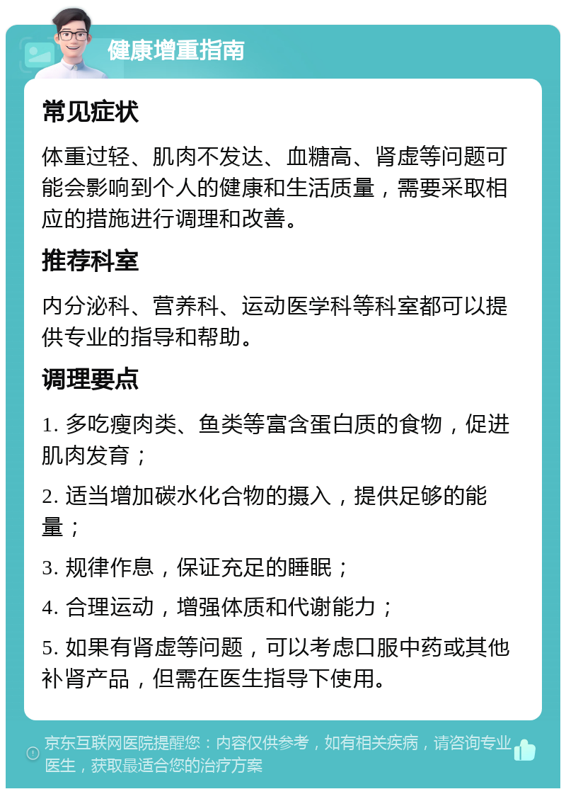 健康增重指南 常见症状 体重过轻、肌肉不发达、血糖高、肾虚等问题可能会影响到个人的健康和生活质量，需要采取相应的措施进行调理和改善。 推荐科室 内分泌科、营养科、运动医学科等科室都可以提供专业的指导和帮助。 调理要点 1. 多吃瘦肉类、鱼类等富含蛋白质的食物，促进肌肉发育； 2. 适当增加碳水化合物的摄入，提供足够的能量； 3. 规律作息，保证充足的睡眠； 4. 合理运动，增强体质和代谢能力； 5. 如果有肾虚等问题，可以考虑口服中药或其他补肾产品，但需在医生指导下使用。