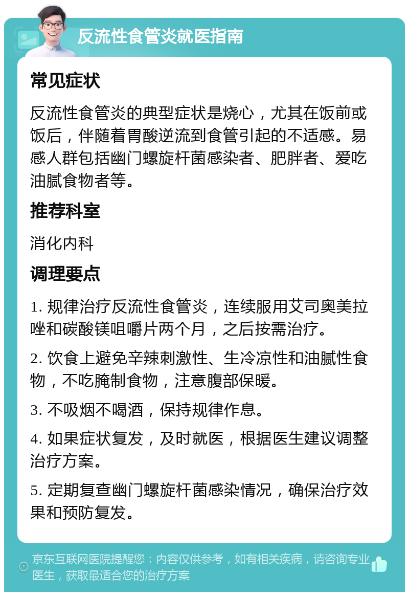 反流性食管炎就医指南 常见症状 反流性食管炎的典型症状是烧心，尤其在饭前或饭后，伴随着胃酸逆流到食管引起的不适感。易感人群包括幽门螺旋杆菌感染者、肥胖者、爱吃油腻食物者等。 推荐科室 消化内科 调理要点 1. 规律治疗反流性食管炎，连续服用艾司奥美拉唑和碳酸镁咀嚼片两个月，之后按需治疗。 2. 饮食上避免辛辣刺激性、生冷凉性和油腻性食物，不吃腌制食物，注意腹部保暖。 3. 不吸烟不喝酒，保持规律作息。 4. 如果症状复发，及时就医，根据医生建议调整治疗方案。 5. 定期复查幽门螺旋杆菌感染情况，确保治疗效果和预防复发。