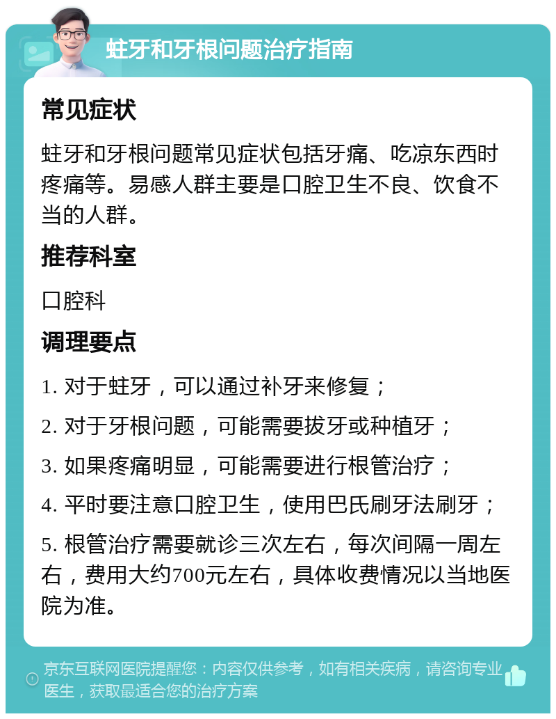 蛀牙和牙根问题治疗指南 常见症状 蛀牙和牙根问题常见症状包括牙痛、吃凉东西时疼痛等。易感人群主要是口腔卫生不良、饮食不当的人群。 推荐科室 口腔科 调理要点 1. 对于蛀牙，可以通过补牙来修复； 2. 对于牙根问题，可能需要拔牙或种植牙； 3. 如果疼痛明显，可能需要进行根管治疗； 4. 平时要注意口腔卫生，使用巴氏刷牙法刷牙； 5. 根管治疗需要就诊三次左右，每次间隔一周左右，费用大约700元左右，具体收费情况以当地医院为准。