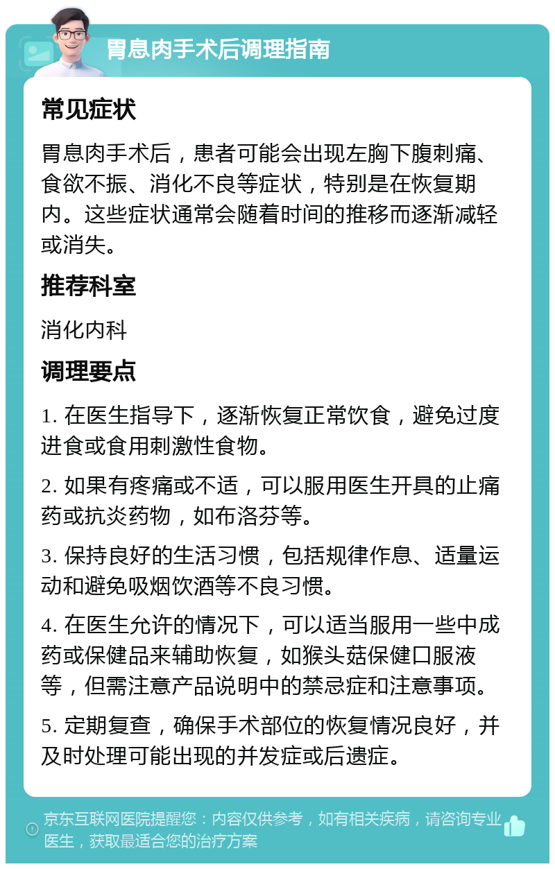 胃息肉手术后调理指南 常见症状 胃息肉手术后，患者可能会出现左胸下腹刺痛、食欲不振、消化不良等症状，特别是在恢复期内。这些症状通常会随着时间的推移而逐渐减轻或消失。 推荐科室 消化内科 调理要点 1. 在医生指导下，逐渐恢复正常饮食，避免过度进食或食用刺激性食物。 2. 如果有疼痛或不适，可以服用医生开具的止痛药或抗炎药物，如布洛芬等。 3. 保持良好的生活习惯，包括规律作息、适量运动和避免吸烟饮酒等不良习惯。 4. 在医生允许的情况下，可以适当服用一些中成药或保健品来辅助恢复，如猴头菇保健口服液等，但需注意产品说明中的禁忌症和注意事项。 5. 定期复查，确保手术部位的恢复情况良好，并及时处理可能出现的并发症或后遗症。