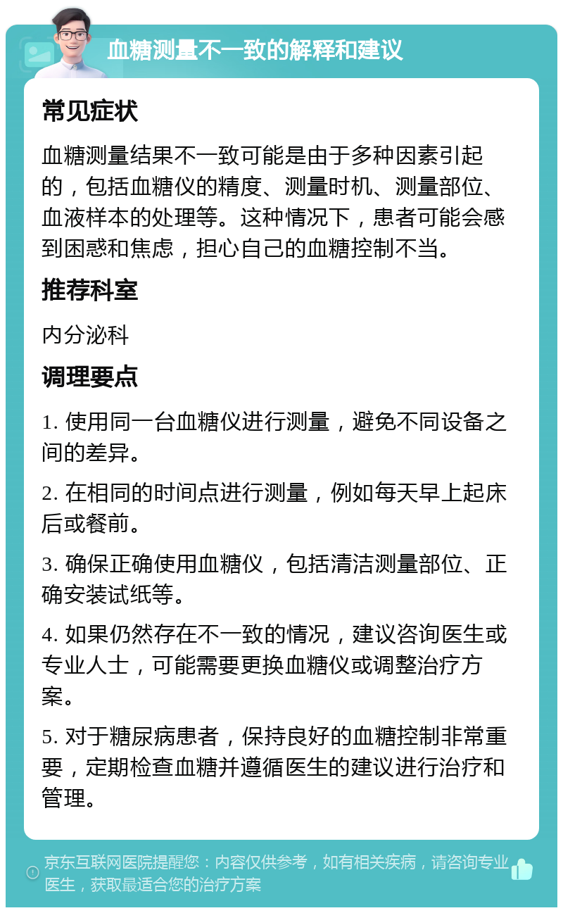 血糖测量不一致的解释和建议 常见症状 血糖测量结果不一致可能是由于多种因素引起的，包括血糖仪的精度、测量时机、测量部位、血液样本的处理等。这种情况下，患者可能会感到困惑和焦虑，担心自己的血糖控制不当。 推荐科室 内分泌科 调理要点 1. 使用同一台血糖仪进行测量，避免不同设备之间的差异。 2. 在相同的时间点进行测量，例如每天早上起床后或餐前。 3. 确保正确使用血糖仪，包括清洁测量部位、正确安装试纸等。 4. 如果仍然存在不一致的情况，建议咨询医生或专业人士，可能需要更换血糖仪或调整治疗方案。 5. 对于糖尿病患者，保持良好的血糖控制非常重要，定期检查血糖并遵循医生的建议进行治疗和管理。