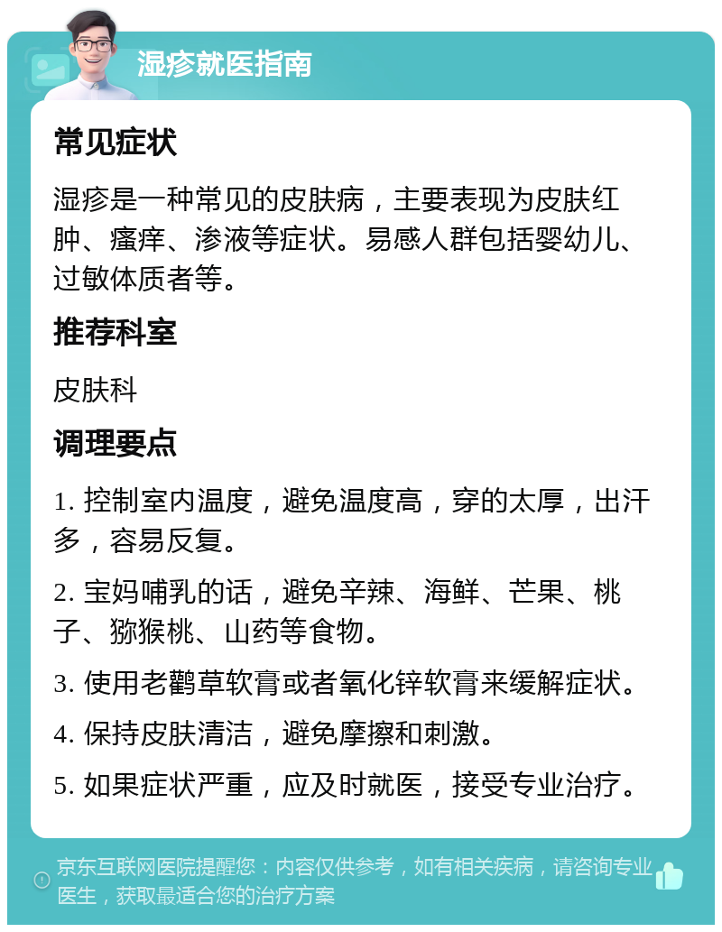 湿疹就医指南 常见症状 湿疹是一种常见的皮肤病，主要表现为皮肤红肿、瘙痒、渗液等症状。易感人群包括婴幼儿、过敏体质者等。 推荐科室 皮肤科 调理要点 1. 控制室内温度，避免温度高，穿的太厚，出汗多，容易反复。 2. 宝妈哺乳的话，避免辛辣、海鲜、芒果、桃子、猕猴桃、山药等食物。 3. 使用老鹳草软膏或者氧化锌软膏来缓解症状。 4. 保持皮肤清洁，避免摩擦和刺激。 5. 如果症状严重，应及时就医，接受专业治疗。