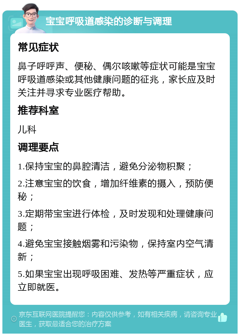 宝宝呼吸道感染的诊断与调理 常见症状 鼻子呼呼声、便秘、偶尔咳嗽等症状可能是宝宝呼吸道感染或其他健康问题的征兆，家长应及时关注并寻求专业医疗帮助。 推荐科室 儿科 调理要点 1.保持宝宝的鼻腔清洁，避免分泌物积聚； 2.注意宝宝的饮食，增加纤维素的摄入，预防便秘； 3.定期带宝宝进行体检，及时发现和处理健康问题； 4.避免宝宝接触烟雾和污染物，保持室内空气清新； 5.如果宝宝出现呼吸困难、发热等严重症状，应立即就医。