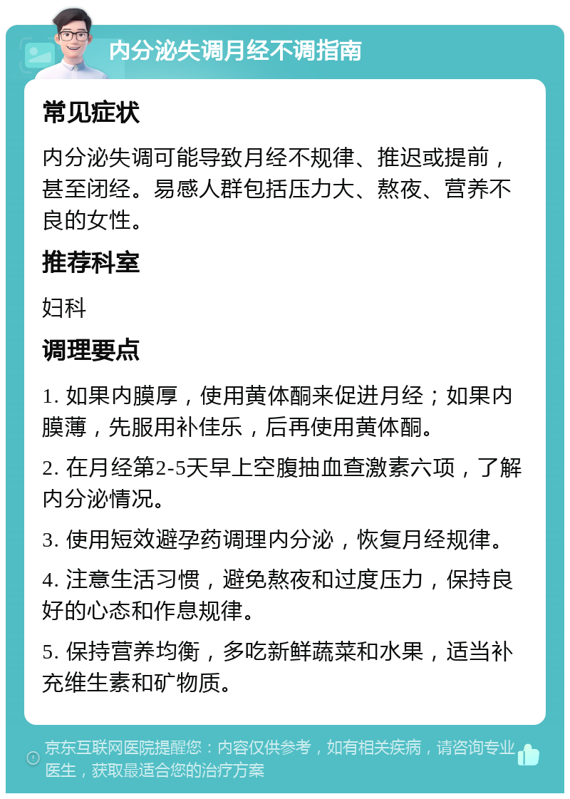 内分泌失调月经不调指南 常见症状 内分泌失调可能导致月经不规律、推迟或提前，甚至闭经。易感人群包括压力大、熬夜、营养不良的女性。 推荐科室 妇科 调理要点 1. 如果内膜厚，使用黄体酮来促进月经；如果内膜薄，先服用补佳乐，后再使用黄体酮。 2. 在月经第2-5天早上空腹抽血查激素六项，了解内分泌情况。 3. 使用短效避孕药调理内分泌，恢复月经规律。 4. 注意生活习惯，避免熬夜和过度压力，保持良好的心态和作息规律。 5. 保持营养均衡，多吃新鲜蔬菜和水果，适当补充维生素和矿物质。