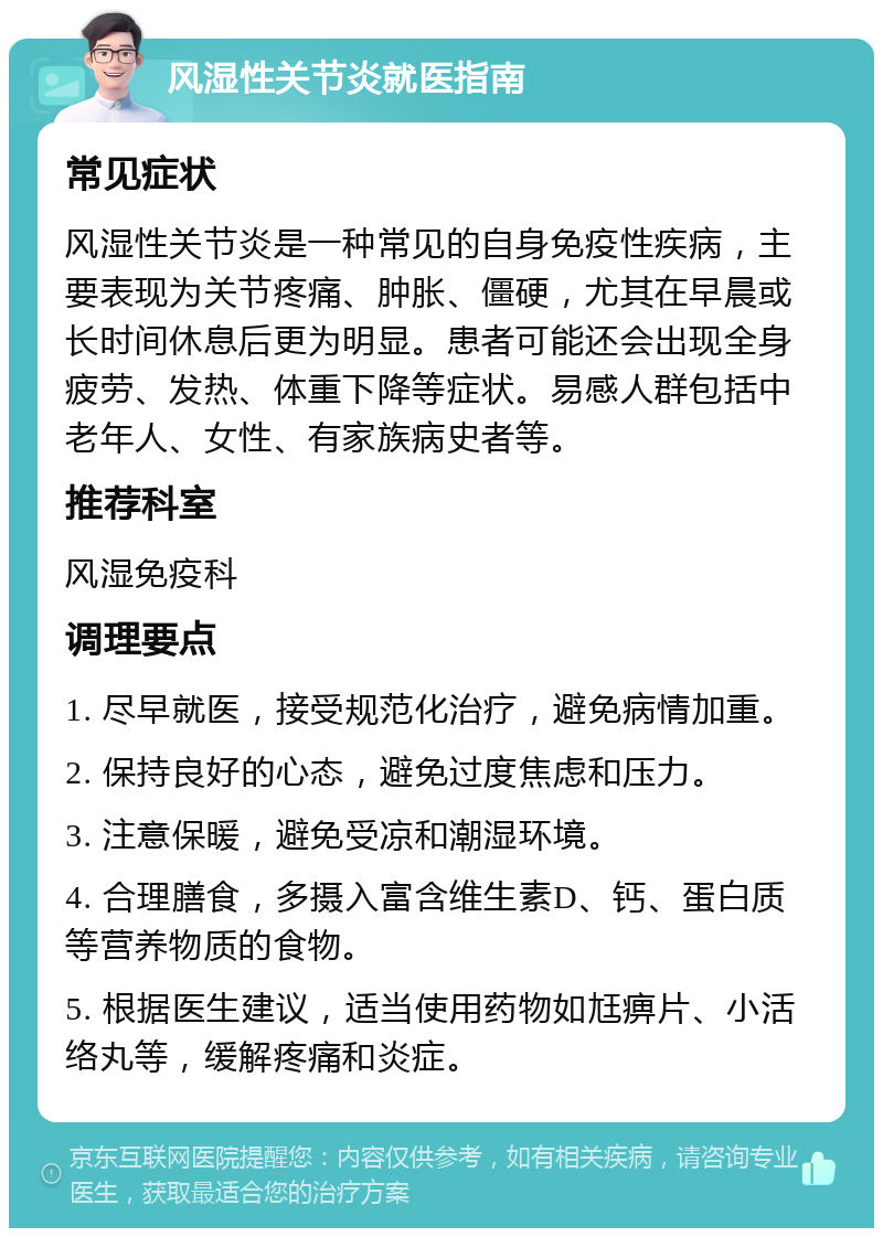 风湿性关节炎就医指南 常见症状 风湿性关节炎是一种常见的自身免疫性疾病，主要表现为关节疼痛、肿胀、僵硬，尤其在早晨或长时间休息后更为明显。患者可能还会出现全身疲劳、发热、体重下降等症状。易感人群包括中老年人、女性、有家族病史者等。 推荐科室 风湿免疫科 调理要点 1. 尽早就医，接受规范化治疗，避免病情加重。 2. 保持良好的心态，避免过度焦虑和压力。 3. 注意保暖，避免受凉和潮湿环境。 4. 合理膳食，多摄入富含维生素D、钙、蛋白质等营养物质的食物。 5. 根据医生建议，适当使用药物如尪痹片、小活络丸等，缓解疼痛和炎症。