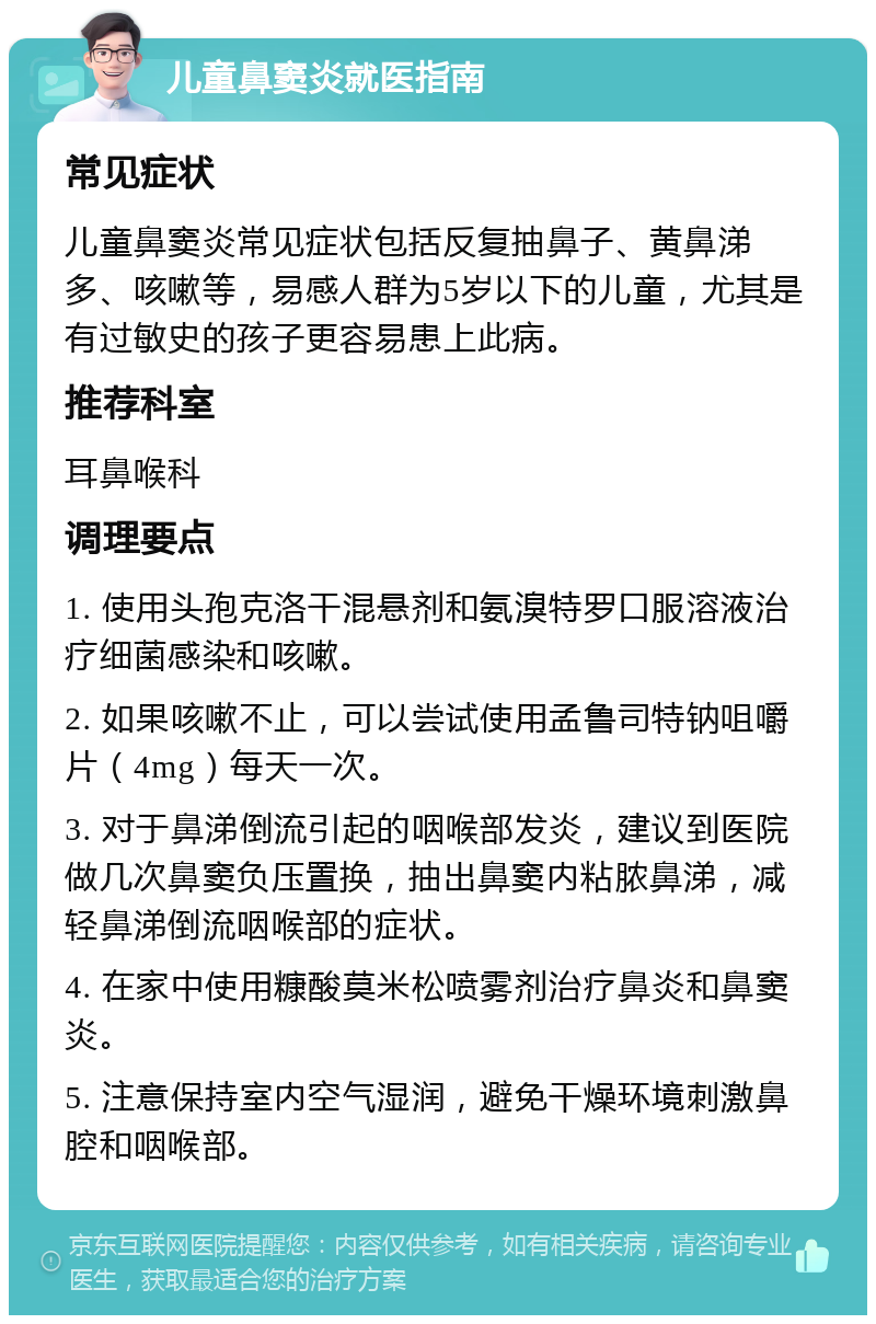 儿童鼻窦炎就医指南 常见症状 儿童鼻窦炎常见症状包括反复抽鼻子、黄鼻涕多、咳嗽等，易感人群为5岁以下的儿童，尤其是有过敏史的孩子更容易患上此病。 推荐科室 耳鼻喉科 调理要点 1. 使用头孢克洛干混悬剂和氨溴特罗口服溶液治疗细菌感染和咳嗽。 2. 如果咳嗽不止，可以尝试使用孟鲁司特钠咀嚼片（4mg）每天一次。 3. 对于鼻涕倒流引起的咽喉部发炎，建议到医院做几次鼻窦负压置换，抽出鼻窦内粘脓鼻涕，减轻鼻涕倒流咽喉部的症状。 4. 在家中使用糠酸莫米松喷雾剂治疗鼻炎和鼻窦炎。 5. 注意保持室内空气湿润，避免干燥环境刺激鼻腔和咽喉部。