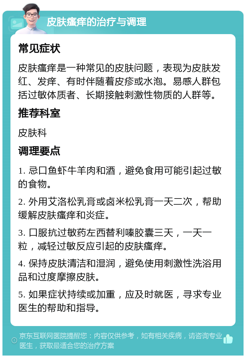 皮肤瘙痒的治疗与调理 常见症状 皮肤瘙痒是一种常见的皮肤问题，表现为皮肤发红、发痒、有时伴随着皮疹或水泡。易感人群包括过敏体质者、长期接触刺激性物质的人群等。 推荐科室 皮肤科 调理要点 1. 忌口鱼虾牛羊肉和酒，避免食用可能引起过敏的食物。 2. 外用艾洛松乳膏或卤米松乳膏一天二次，帮助缓解皮肤瘙痒和炎症。 3. 口服抗过敏药左西替利嗪胶囊三天，一天一粒，减轻过敏反应引起的皮肤瘙痒。 4. 保持皮肤清洁和湿润，避免使用刺激性洗浴用品和过度摩擦皮肤。 5. 如果症状持续或加重，应及时就医，寻求专业医生的帮助和指导。