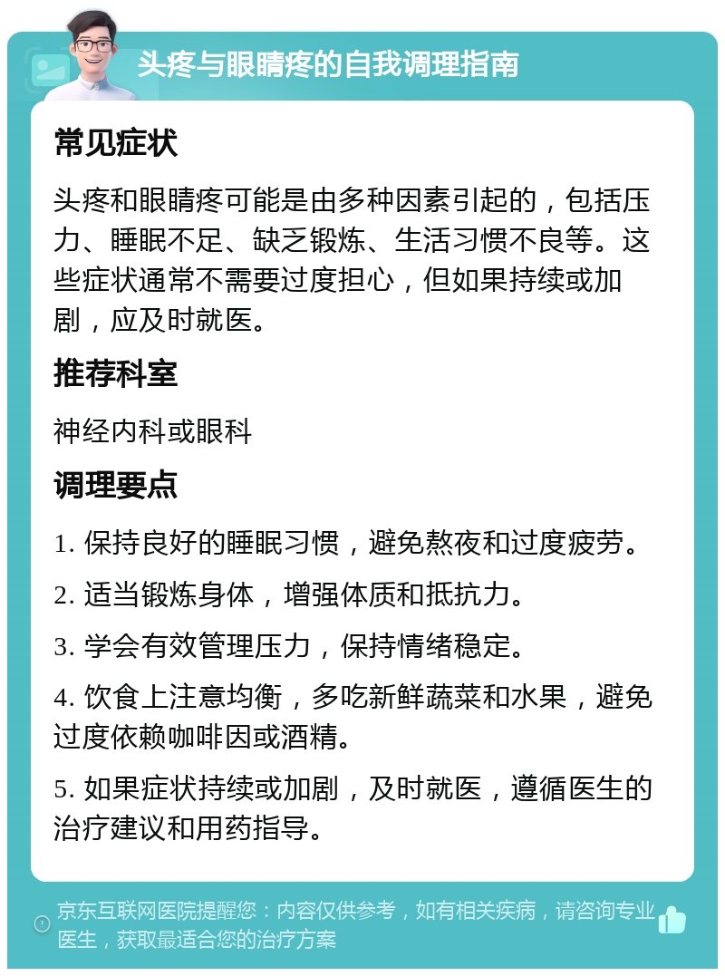 头疼与眼睛疼的自我调理指南 常见症状 头疼和眼睛疼可能是由多种因素引起的，包括压力、睡眠不足、缺乏锻炼、生活习惯不良等。这些症状通常不需要过度担心，但如果持续或加剧，应及时就医。 推荐科室 神经内科或眼科 调理要点 1. 保持良好的睡眠习惯，避免熬夜和过度疲劳。 2. 适当锻炼身体，增强体质和抵抗力。 3. 学会有效管理压力，保持情绪稳定。 4. 饮食上注意均衡，多吃新鲜蔬菜和水果，避免过度依赖咖啡因或酒精。 5. 如果症状持续或加剧，及时就医，遵循医生的治疗建议和用药指导。