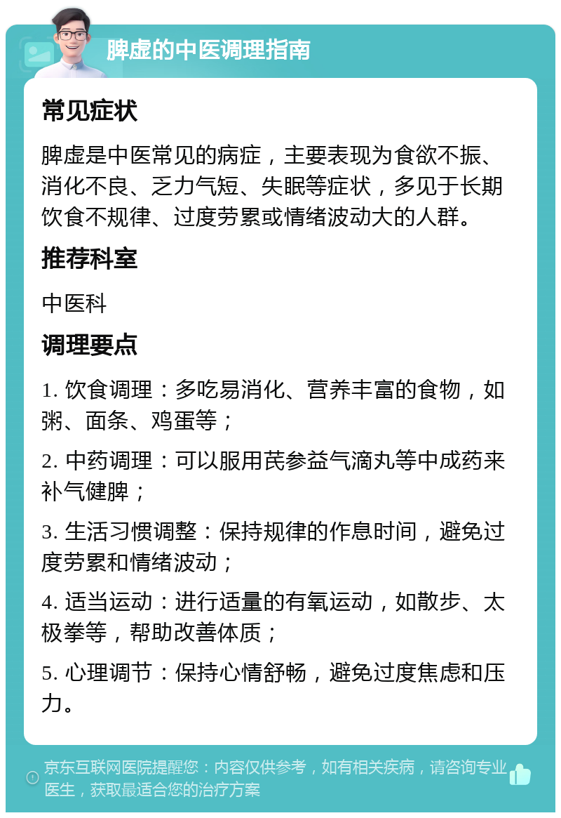 脾虚的中医调理指南 常见症状 脾虚是中医常见的病症，主要表现为食欲不振、消化不良、乏力气短、失眠等症状，多见于长期饮食不规律、过度劳累或情绪波动大的人群。 推荐科室 中医科 调理要点 1. 饮食调理：多吃易消化、营养丰富的食物，如粥、面条、鸡蛋等； 2. 中药调理：可以服用芪参益气滴丸等中成药来补气健脾； 3. 生活习惯调整：保持规律的作息时间，避免过度劳累和情绪波动； 4. 适当运动：进行适量的有氧运动，如散步、太极拳等，帮助改善体质； 5. 心理调节：保持心情舒畅，避免过度焦虑和压力。