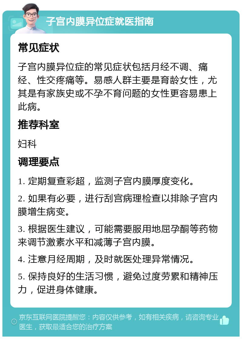 子宫内膜异位症就医指南 常见症状 子宫内膜异位症的常见症状包括月经不调、痛经、性交疼痛等。易感人群主要是育龄女性，尤其是有家族史或不孕不育问题的女性更容易患上此病。 推荐科室 妇科 调理要点 1. 定期复查彩超，监测子宫内膜厚度变化。 2. 如果有必要，进行刮宫病理检查以排除子宫内膜增生病变。 3. 根据医生建议，可能需要服用地屈孕酮等药物来调节激素水平和减薄子宫内膜。 4. 注意月经周期，及时就医处理异常情况。 5. 保持良好的生活习惯，避免过度劳累和精神压力，促进身体健康。