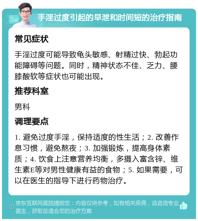 手淫过度引起的早泄和时间短的治疗指南 常见症状 手淫过度可能导致龟头敏感、射精过快、勃起功能障碍等问题。同时，精神状态不佳、乏力、腰膝酸软等症状也可能出现。 推荐科室 男科 调理要点 1. 避免过度手淫，保持适度的性生活；2. 改善作息习惯，避免熬夜；3. 加强锻炼，提高身体素质；4. 饮食上注意营养均衡，多摄入富含锌、维生素E等对男性健康有益的食物；5. 如果需要，可以在医生的指导下进行药物治疗。