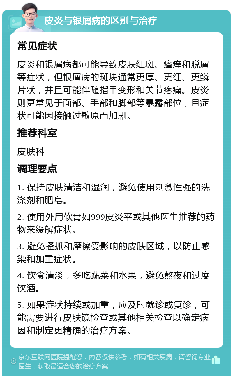 皮炎与银屑病的区别与治疗 常见症状 皮炎和银屑病都可能导致皮肤红斑、瘙痒和脱屑等症状，但银屑病的斑块通常更厚、更红、更鳞片状，并且可能伴随指甲变形和关节疼痛。皮炎则更常见于面部、手部和脚部等暴露部位，且症状可能因接触过敏原而加剧。 推荐科室 皮肤科 调理要点 1. 保持皮肤清洁和湿润，避免使用刺激性强的洗涤剂和肥皂。 2. 使用外用软膏如999皮炎平或其他医生推荐的药物来缓解症状。 3. 避免搔抓和摩擦受影响的皮肤区域，以防止感染和加重症状。 4. 饮食清淡，多吃蔬菜和水果，避免熬夜和过度饮酒。 5. 如果症状持续或加重，应及时就诊或复诊，可能需要进行皮肤镜检查或其他相关检查以确定病因和制定更精确的治疗方案。