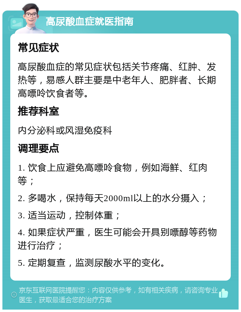 高尿酸血症就医指南 常见症状 高尿酸血症的常见症状包括关节疼痛、红肿、发热等，易感人群主要是中老年人、肥胖者、长期高嘌呤饮食者等。 推荐科室 内分泌科或风湿免疫科 调理要点 1. 饮食上应避免高嘌呤食物，例如海鲜、红肉等； 2. 多喝水，保持每天2000ml以上的水分摄入； 3. 适当运动，控制体重； 4. 如果症状严重，医生可能会开具别嘌醇等药物进行治疗； 5. 定期复查，监测尿酸水平的变化。