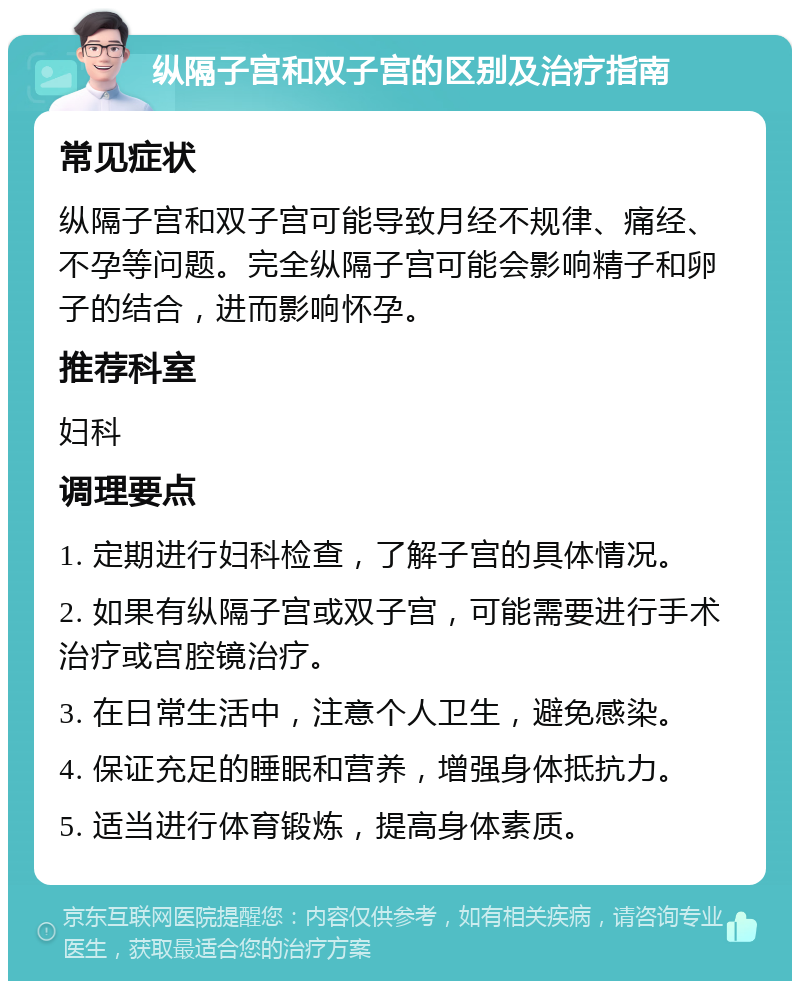 纵隔子宫和双子宫的区别及治疗指南 常见症状 纵隔子宫和双子宫可能导致月经不规律、痛经、不孕等问题。完全纵隔子宫可能会影响精子和卵子的结合，进而影响怀孕。 推荐科室 妇科 调理要点 1. 定期进行妇科检查，了解子宫的具体情况。 2. 如果有纵隔子宫或双子宫，可能需要进行手术治疗或宫腔镜治疗。 3. 在日常生活中，注意个人卫生，避免感染。 4. 保证充足的睡眠和营养，增强身体抵抗力。 5. 适当进行体育锻炼，提高身体素质。