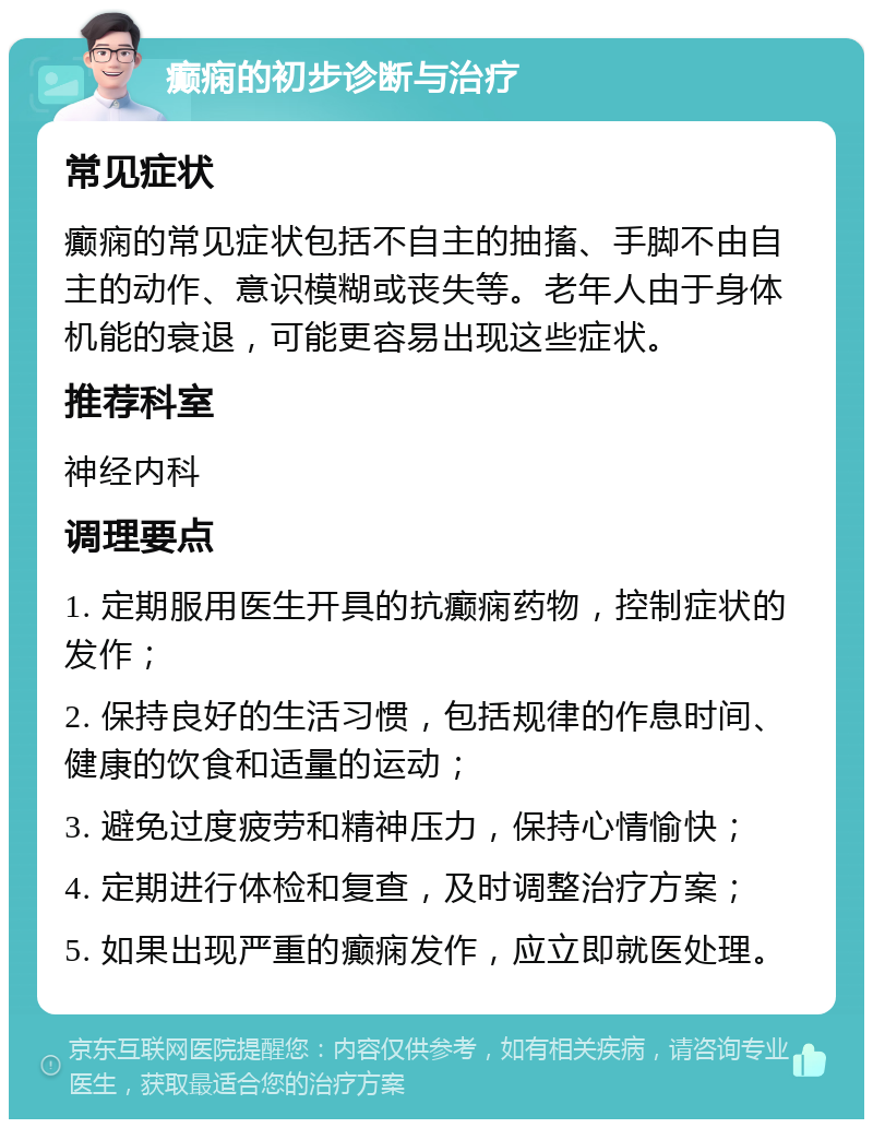 癫痫的初步诊断与治疗 常见症状 癫痫的常见症状包括不自主的抽搐、手脚不由自主的动作、意识模糊或丧失等。老年人由于身体机能的衰退，可能更容易出现这些症状。 推荐科室 神经内科 调理要点 1. 定期服用医生开具的抗癫痫药物，控制症状的发作； 2. 保持良好的生活习惯，包括规律的作息时间、健康的饮食和适量的运动； 3. 避免过度疲劳和精神压力，保持心情愉快； 4. 定期进行体检和复查，及时调整治疗方案； 5. 如果出现严重的癫痫发作，应立即就医处理。