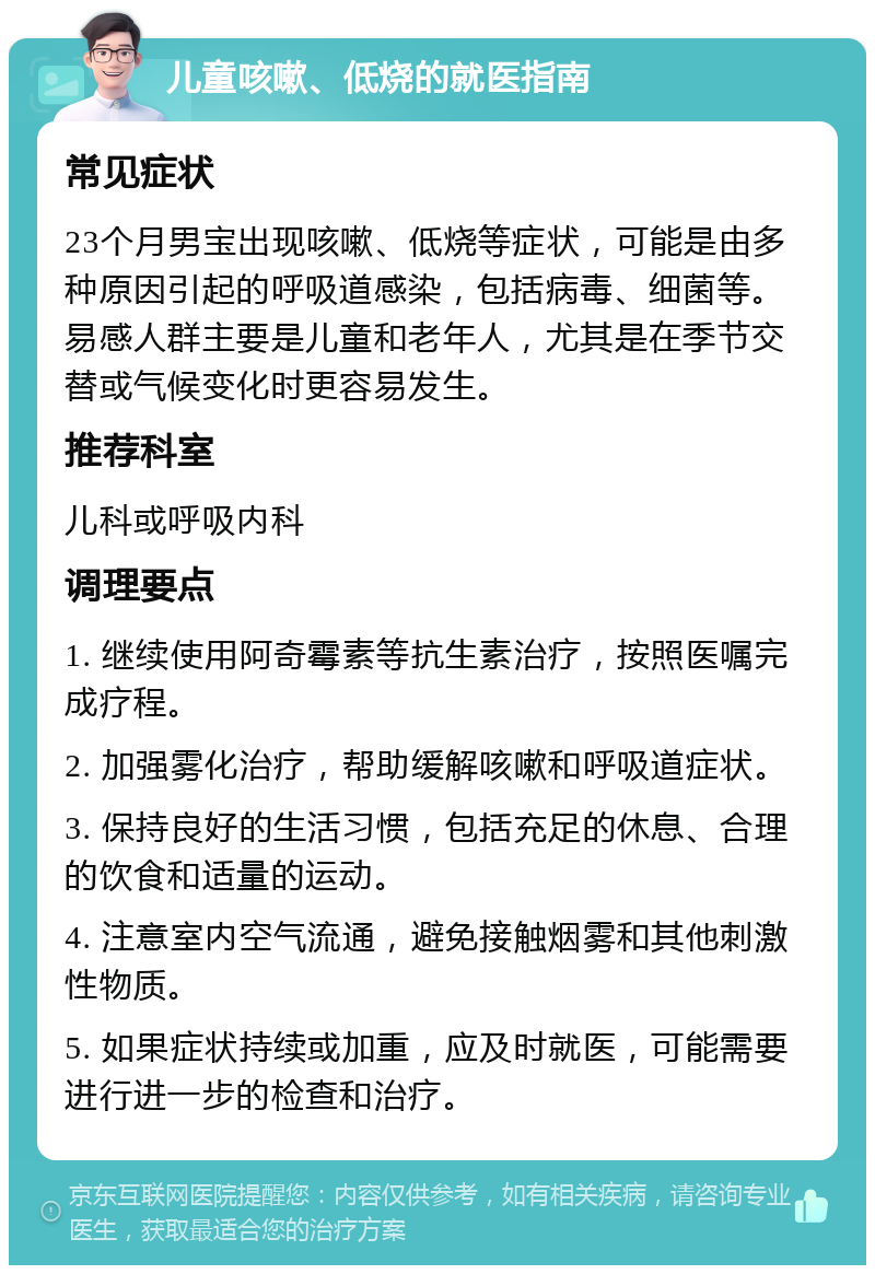 儿童咳嗽、低烧的就医指南 常见症状 23个月男宝出现咳嗽、低烧等症状，可能是由多种原因引起的呼吸道感染，包括病毒、细菌等。易感人群主要是儿童和老年人，尤其是在季节交替或气候变化时更容易发生。 推荐科室 儿科或呼吸内科 调理要点 1. 继续使用阿奇霉素等抗生素治疗，按照医嘱完成疗程。 2. 加强雾化治疗，帮助缓解咳嗽和呼吸道症状。 3. 保持良好的生活习惯，包括充足的休息、合理的饮食和适量的运动。 4. 注意室内空气流通，避免接触烟雾和其他刺激性物质。 5. 如果症状持续或加重，应及时就医，可能需要进行进一步的检查和治疗。