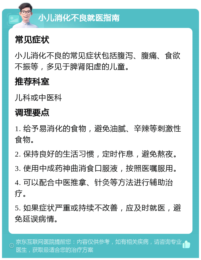 小儿消化不良就医指南 常见症状 小儿消化不良的常见症状包括腹泻、腹痛、食欲不振等，多见于脾肾阳虚的儿童。 推荐科室 儿科或中医科 调理要点 1. 给予易消化的食物，避免油腻、辛辣等刺激性食物。 2. 保持良好的生活习惯，定时作息，避免熬夜。 3. 使用中成药神曲消食口服液，按照医嘱服用。 4. 可以配合中医推拿、针灸等方法进行辅助治疗。 5. 如果症状严重或持续不改善，应及时就医，避免延误病情。