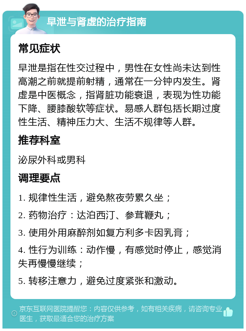 早泄与肾虚的治疗指南 常见症状 早泄是指在性交过程中，男性在女性尚未达到性高潮之前就提前射精，通常在一分钟内发生。肾虚是中医概念，指肾脏功能衰退，表现为性功能下降、腰膝酸软等症状。易感人群包括长期过度性生活、精神压力大、生活不规律等人群。 推荐科室 泌尿外科或男科 调理要点 1. 规律性生活，避免熬夜劳累久坐； 2. 药物治疗：达泊西汀、参茸鞭丸； 3. 使用外用麻醉剂如复方利多卡因乳膏； 4. 性行为训练：动作慢，有感觉时停止，感觉消失再慢慢继续； 5. 转移注意力，避免过度紧张和激动。