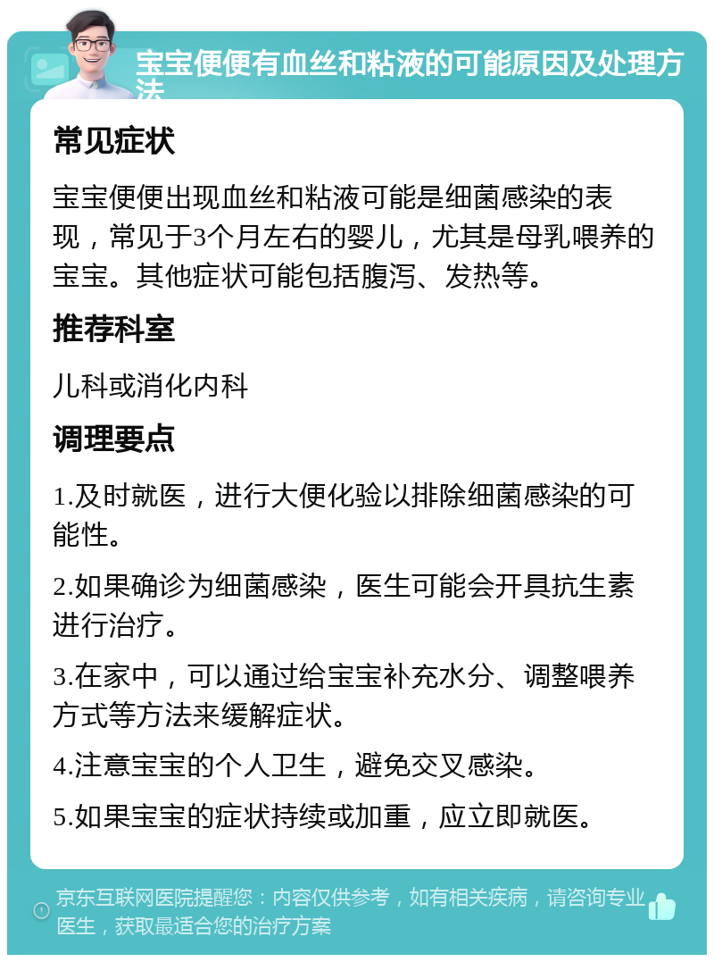 宝宝便便有血丝和粘液的可能原因及处理方法 常见症状 宝宝便便出现血丝和粘液可能是细菌感染的表现，常见于3个月左右的婴儿，尤其是母乳喂养的宝宝。其他症状可能包括腹泻、发热等。 推荐科室 儿科或消化内科 调理要点 1.及时就医，进行大便化验以排除细菌感染的可能性。 2.如果确诊为细菌感染，医生可能会开具抗生素进行治疗。 3.在家中，可以通过给宝宝补充水分、调整喂养方式等方法来缓解症状。 4.注意宝宝的个人卫生，避免交叉感染。 5.如果宝宝的症状持续或加重，应立即就医。