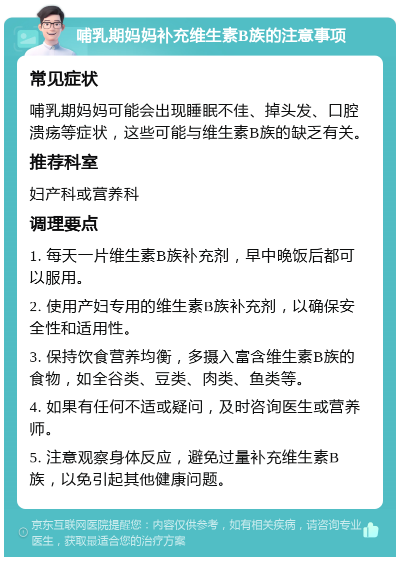 哺乳期妈妈补充维生素B族的注意事项 常见症状 哺乳期妈妈可能会出现睡眠不佳、掉头发、口腔溃疡等症状，这些可能与维生素B族的缺乏有关。 推荐科室 妇产科或营养科 调理要点 1. 每天一片维生素B族补充剂，早中晚饭后都可以服用。 2. 使用产妇专用的维生素B族补充剂，以确保安全性和适用性。 3. 保持饮食营养均衡，多摄入富含维生素B族的食物，如全谷类、豆类、肉类、鱼类等。 4. 如果有任何不适或疑问，及时咨询医生或营养师。 5. 注意观察身体反应，避免过量补充维生素B族，以免引起其他健康问题。