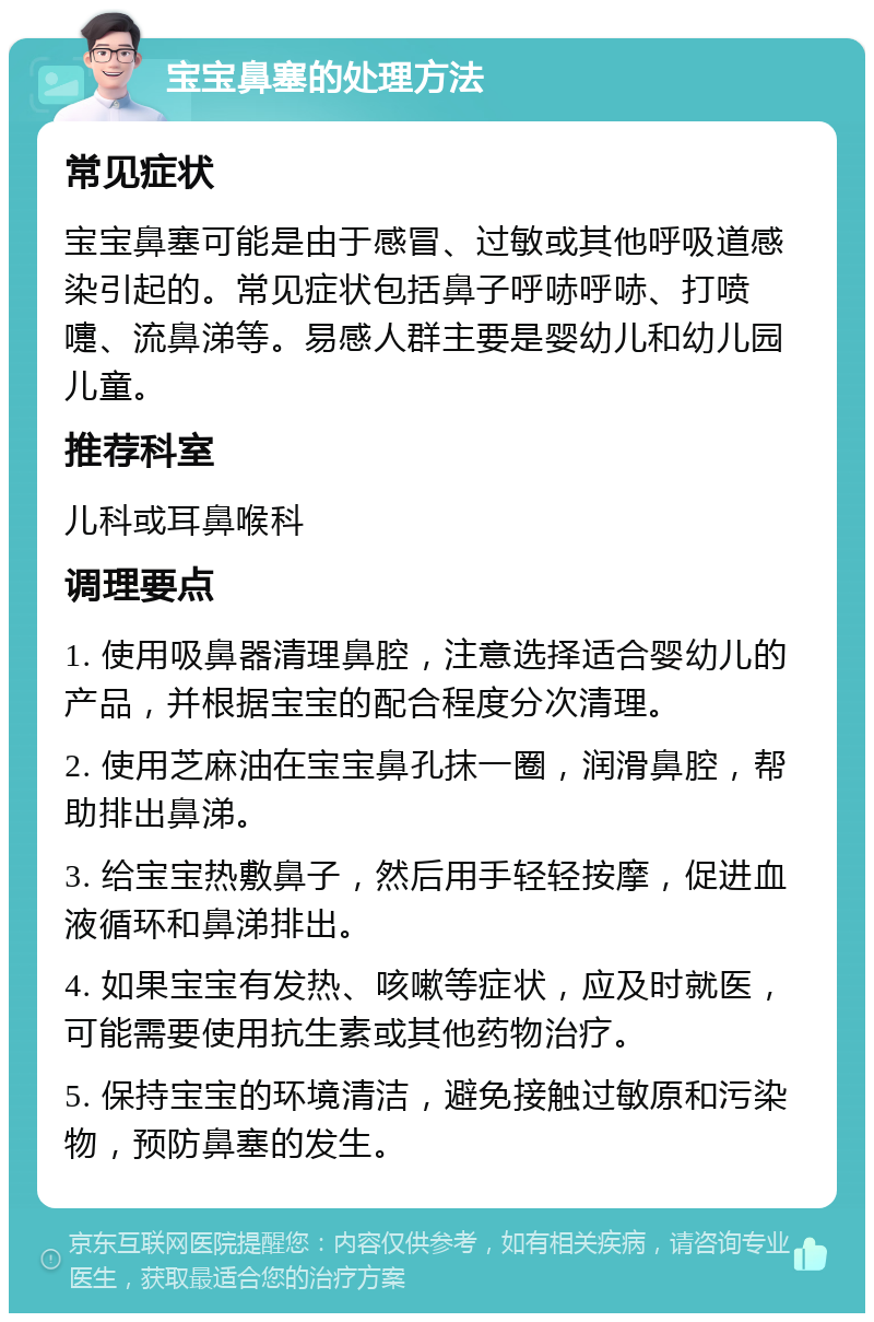 宝宝鼻塞的处理方法 常见症状 宝宝鼻塞可能是由于感冒、过敏或其他呼吸道感染引起的。常见症状包括鼻子呼哧呼哧、打喷嚏、流鼻涕等。易感人群主要是婴幼儿和幼儿园儿童。 推荐科室 儿科或耳鼻喉科 调理要点 1. 使用吸鼻器清理鼻腔，注意选择适合婴幼儿的产品，并根据宝宝的配合程度分次清理。 2. 使用芝麻油在宝宝鼻孔抹一圈，润滑鼻腔，帮助排出鼻涕。 3. 给宝宝热敷鼻子，然后用手轻轻按摩，促进血液循环和鼻涕排出。 4. 如果宝宝有发热、咳嗽等症状，应及时就医，可能需要使用抗生素或其他药物治疗。 5. 保持宝宝的环境清洁，避免接触过敏原和污染物，预防鼻塞的发生。