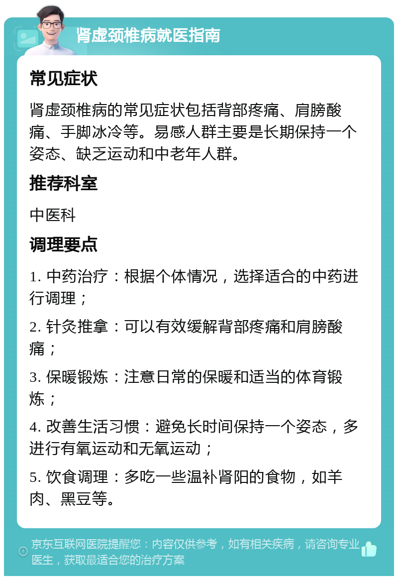 肾虚颈椎病就医指南 常见症状 肾虚颈椎病的常见症状包括背部疼痛、肩膀酸痛、手脚冰冷等。易感人群主要是长期保持一个姿态、缺乏运动和中老年人群。 推荐科室 中医科 调理要点 1. 中药治疗：根据个体情况，选择适合的中药进行调理； 2. 针灸推拿：可以有效缓解背部疼痛和肩膀酸痛； 3. 保暖锻炼：注意日常的保暖和适当的体育锻炼； 4. 改善生活习惯：避免长时间保持一个姿态，多进行有氧运动和无氧运动； 5. 饮食调理：多吃一些温补肾阳的食物，如羊肉、黑豆等。